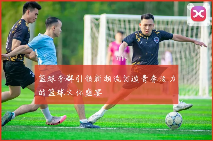 篮球李群引领新潮流打造青春活力的篮球文化盛宴