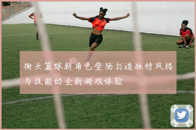 街头篮球新角色登场打造独特风格与技能的全新游戏体验