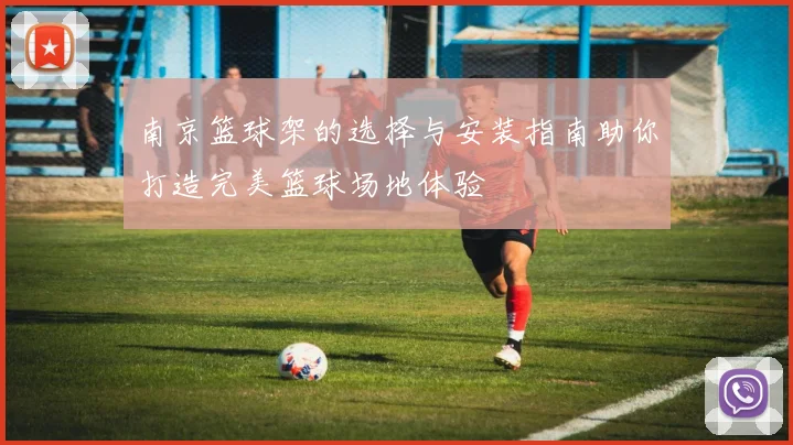 南京篮球架的选择与安装指南助你打造完美篮球场地体验